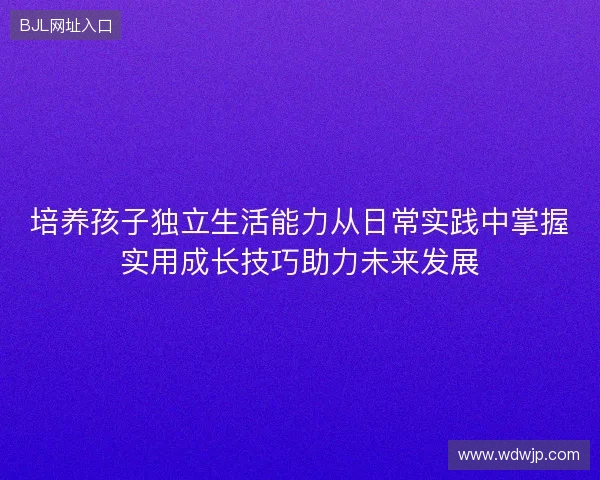 培养孩子独立生活能力从日常实践中掌握实用成长技巧助力未来发展